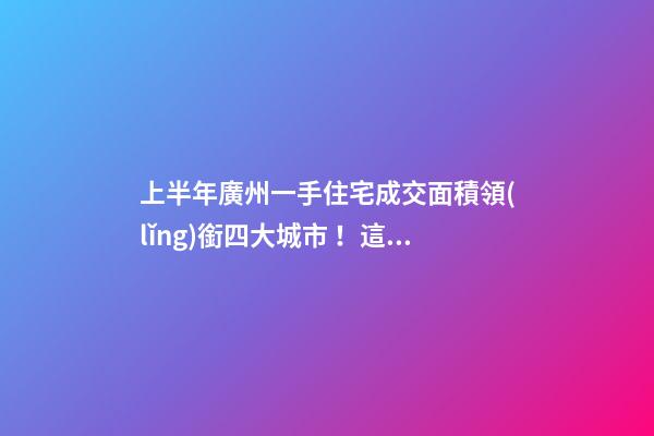 上半年廣州一手住宅成交面積領(lǐng)銜四大城市！這個區(qū)均價漲三成